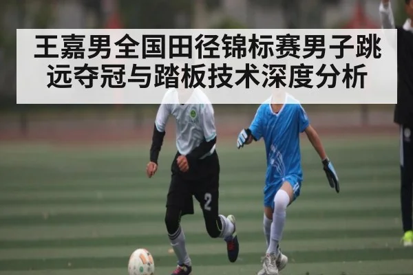 王嘉男全国田径锦标赛男子跳远夺冠与踏板技术深度分析