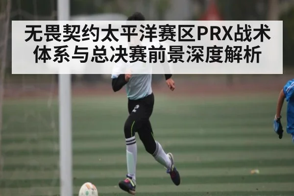 无畏契约太平洋赛区PRX战术体系与总决赛前景深度解析 - kaiyun